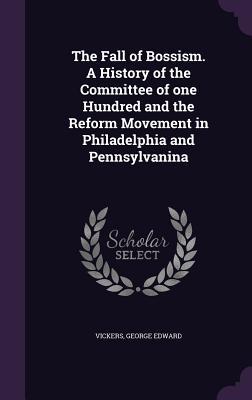 Full Download The Fall of Bossism. a History of the Committee of One Hundred and the Reform Movement in Philadelphia and Pennsylvanina - George Edward Vickers | PDF