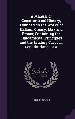 Read Online A Manual of Constitutional History, Founded on the Works of Hallam, Creasy, May and Broom; Containing the Fundamental Principles and the Leading Cases in Constitutional Law - Forrest Fulton | PDF