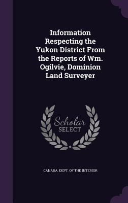 Read Online Information Respecting the Yukon District from the Reports of Wm. Ogilvie, Dominion Land Surveyer - Canada Dept of the Interior file in ePub