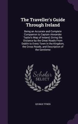 Read The Traveller's Guide Through Ireland: Being an Accurate and Complete Companion to Captain Alexander Taylor's Map of Ireland, Giving the Distance by the Great Roads from Dublin to Every Town in the Kingdom, the Cross Roads, and Description of the Gentleme - George Tyner | ePub