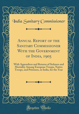 Read Online Annual Report of the Sanitary Commissioner with the Government of India, 1905: With Appendices and Returns of Sickness and Mortality Among European Troops, Native Troops, and Prisoners, in India, for the Year (Classic Reprint) - India Sanitary Commissioner file in ePub