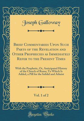 Full Download Brief Commentaries Upon Such Parts of the Revelation and Other Prophecies as Immediately Refer to the Present Times, Vol. 1 of 2: With the Prophetic, Or, Anticipated History of the Church of Rome; To Which Is Added, a Pill for the Infidel and Atheist - Joseph Galloway | PDF