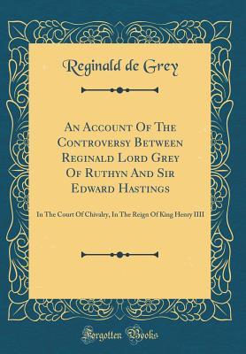 Full Download An Account of the Controversy Between Reginald Lord Grey of Ruthyn and Sir Edward Hastings: In the Court of Chivalry, in the Reign of King Henry IIII (Classic Reprint) - Reginald de Grey file in PDF