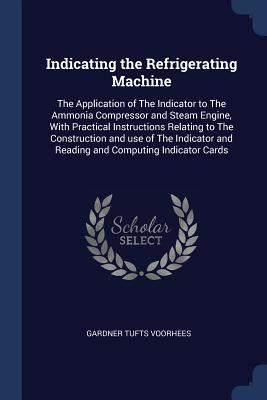 Read Indicating the Refrigerating Machine: The Application of the Indicator to the Ammonia Compressor and Steam Engine, with Practical Instructions Relating to the Construction and Use of the Indicator and Reading and Computing Indicator Cards - Gardner Tufts Voorhees file in ePub