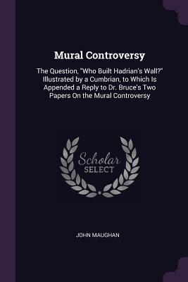 Read Mural Controversy: The Question, Who Built Hadrian's Wall? Illustrated by a Cumbrian, to Which Is Appended a Reply to Dr. Bruce's Two Papers on the Mural Controversy - John Maughan | ePub