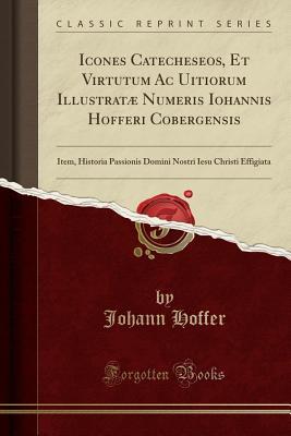 Full Download Icones Catecheseos, Et Virtutum AC Uitiorum Illustrat� Numeris Iohannis Hofferi Cobergensis: Item, Historia Passionis Domini Nostri Iesu Christi Effigiata (Classic Reprint) - Johann Hoffer | PDF