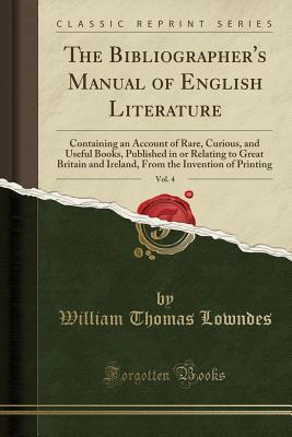 Read Online The Bibliographer's Manual of English Literature, Vol. 4: Containing an Account of Rare, Curious, and Useful Books, Published in or Relating to Great Britain and Ireland, from the Invention of Printing (Classic Reprint) - William Thomas Lowndes file in PDF