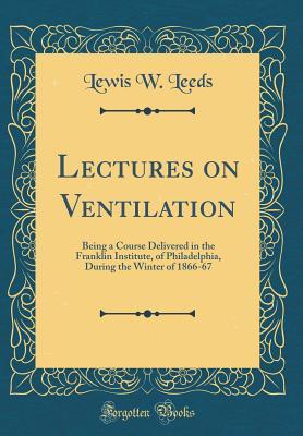 Full Download Lectures on Ventilation: Being a Course Delivered in the Franklin Institute, of Philadelphia, During the Winter of 1866-67 (Classic Reprint) - Lewis W. Leeds | ePub