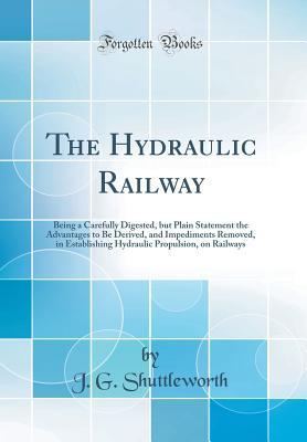 Full Download The Hydraulic Railway: Being a Carefully Digested, But Plain Statement the Advantages to Be Derived, and Impediments Removed, in Establishing Hydraulic Propulsion, on Railways (Classic Reprint) - J G Shuttleworth | ePub