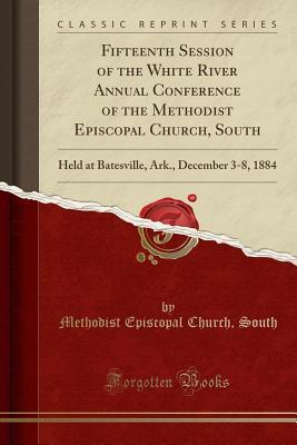 Read Online Fifteenth Session of the White River Annual Conference of the Methodist Episcopal Church, South: Held at Batesville, Ark., December 3-8, 1884 (Classic Reprint) - Methodist Episcopal Church South | PDF