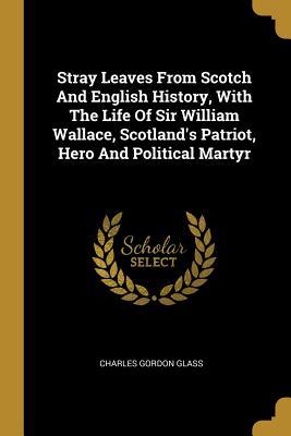 Read Online Stray Leaves From Scotch And English History, With The Life Of Sir William Wallace, Scotland's Patriot, Hero And Political Martyr - Charles Gordon Glass | PDF